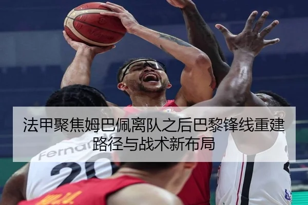 法甲聚焦姆巴佩离队之后巴黎锋线重建路径与战术新布局