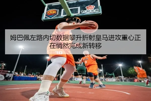 姆巴佩左路内切数据攀升折射皇马进攻重心正在悄然完成新转移